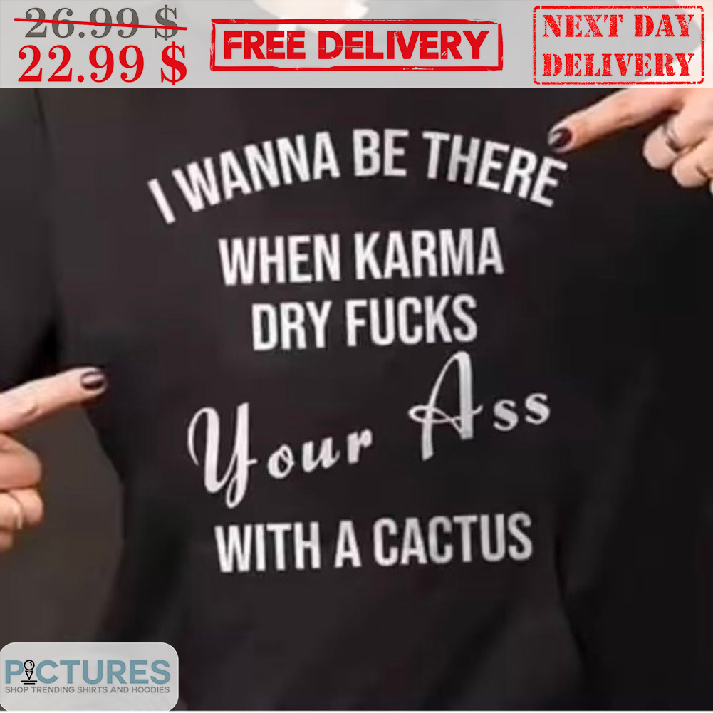 I Wanna Be There When Karma Dry Fucks Your Ass With A Cactus Shirt