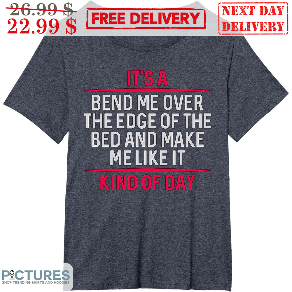 It's A Bend Me Over The Edge Of The Bed And Make Me Like It Kind Of Day Shirt