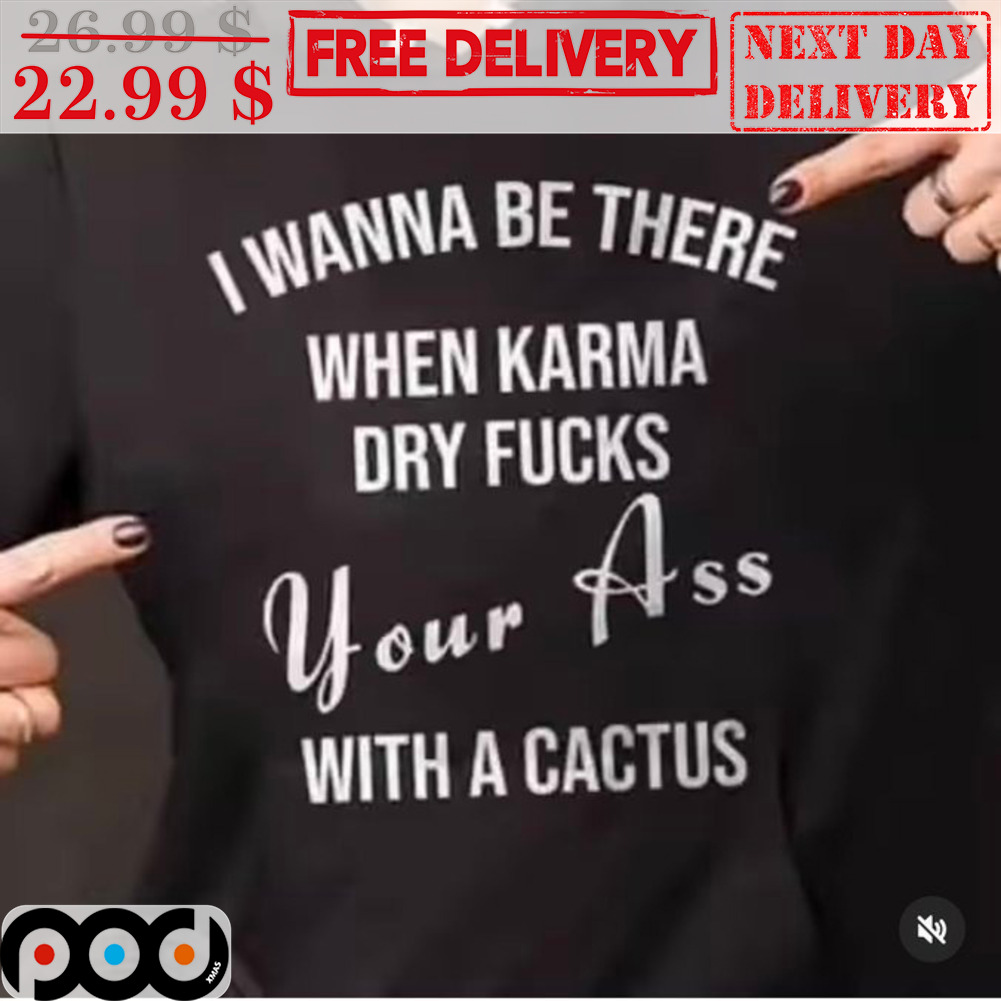 I Wanna Be There When Karma Dry Fucks Your Ass With A Cactus Shirt
