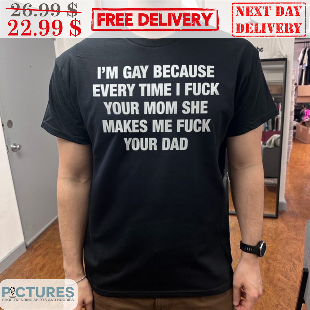 I'm Gay Because Every Time I Fuck Your Mom She Makes Me Fuck Your Dad Shirt