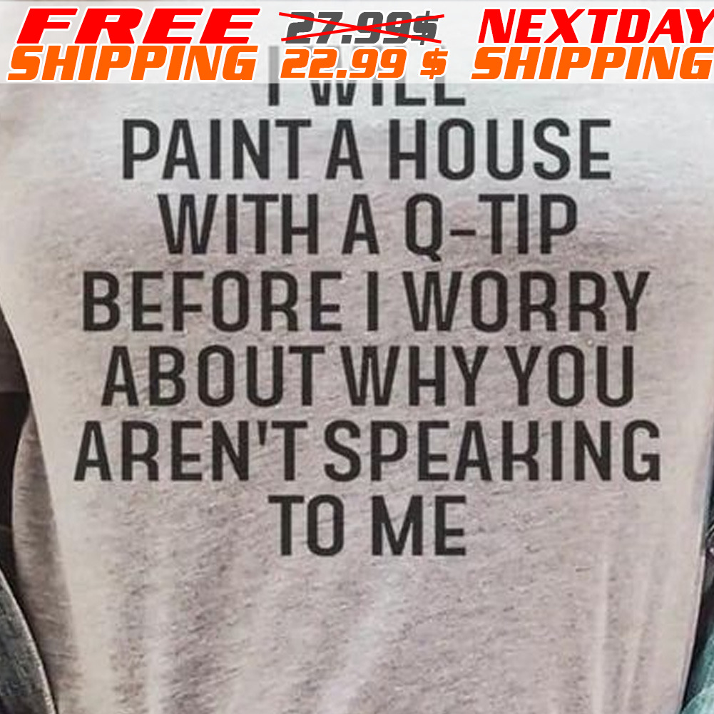 I Will Paint A House With A Q-tip Before I Worry About Why You Aren't Speaking To Me Shirt
