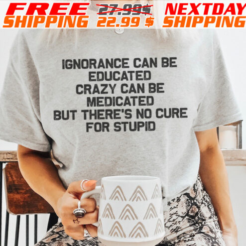 Ignorance Can Be Educated Crazy Can Be Medicated But There's No Cure For Stupid Shirt