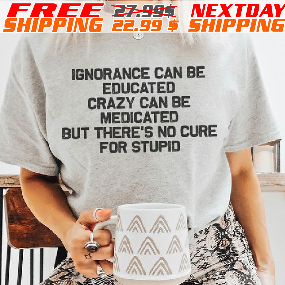 Ignorance Can Be Educated Crazy Can Be Medicated But There's No Cure For Stupid Shirt