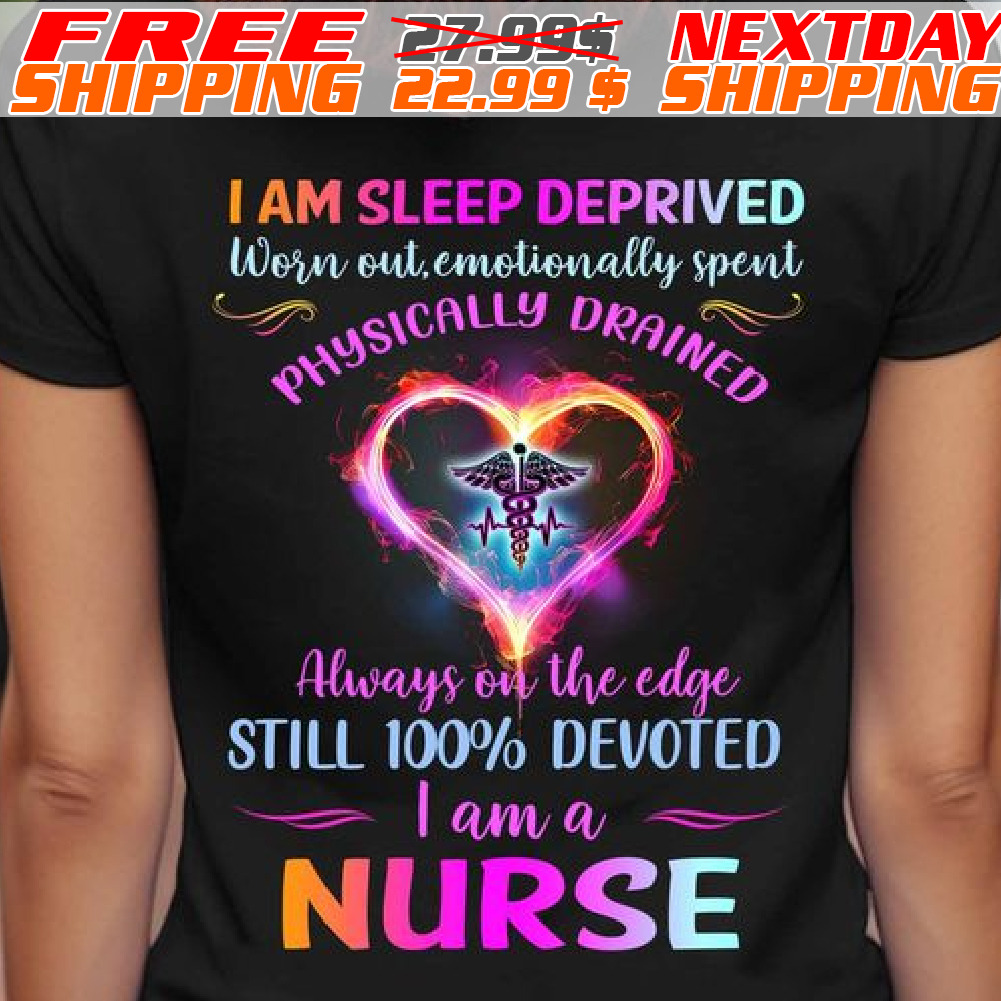 I Am Sleep Deprived Worn Out, Emotionally Spent Physically Always On The Edge Still 100% Devoted I Am A Nurse Shirt