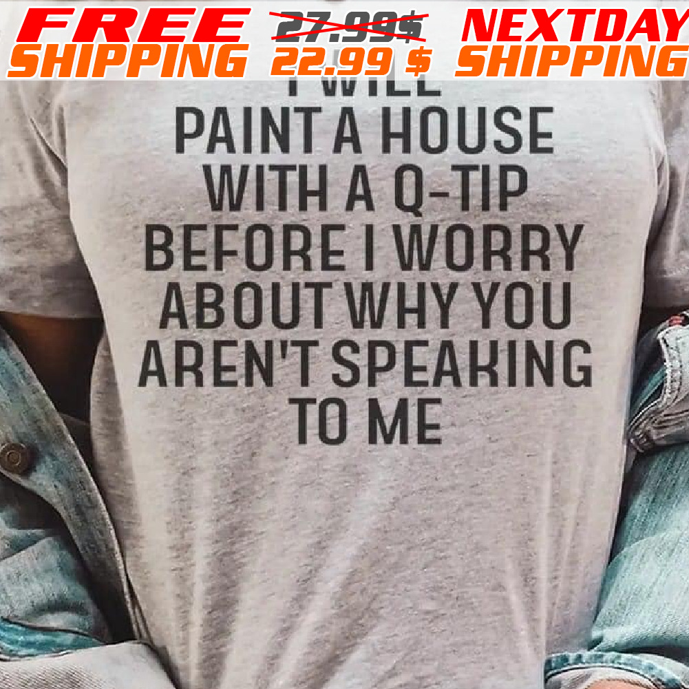 I Will Paint A House With A Q-tip Before I Worry About Why You Aren't Speaking To Me Shirt