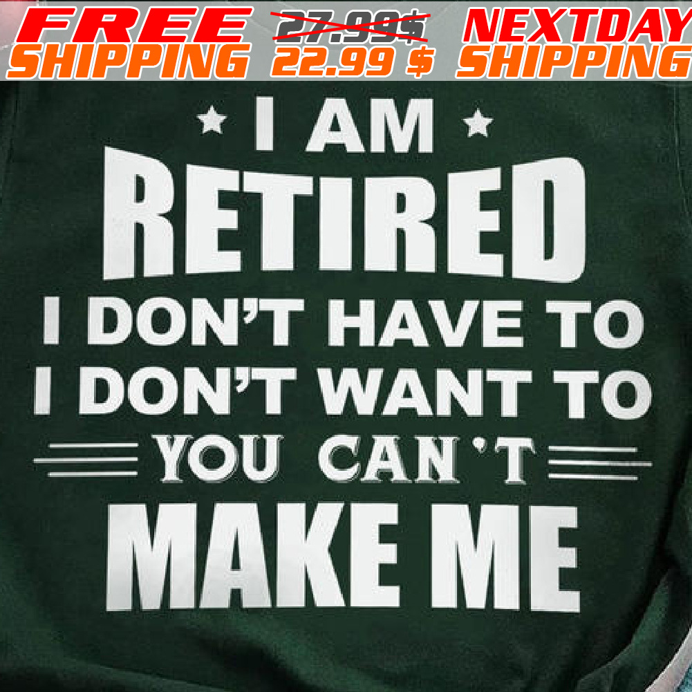 I Am Retired I Don't Have To I Don't Want To You Can't Make Me Shirt