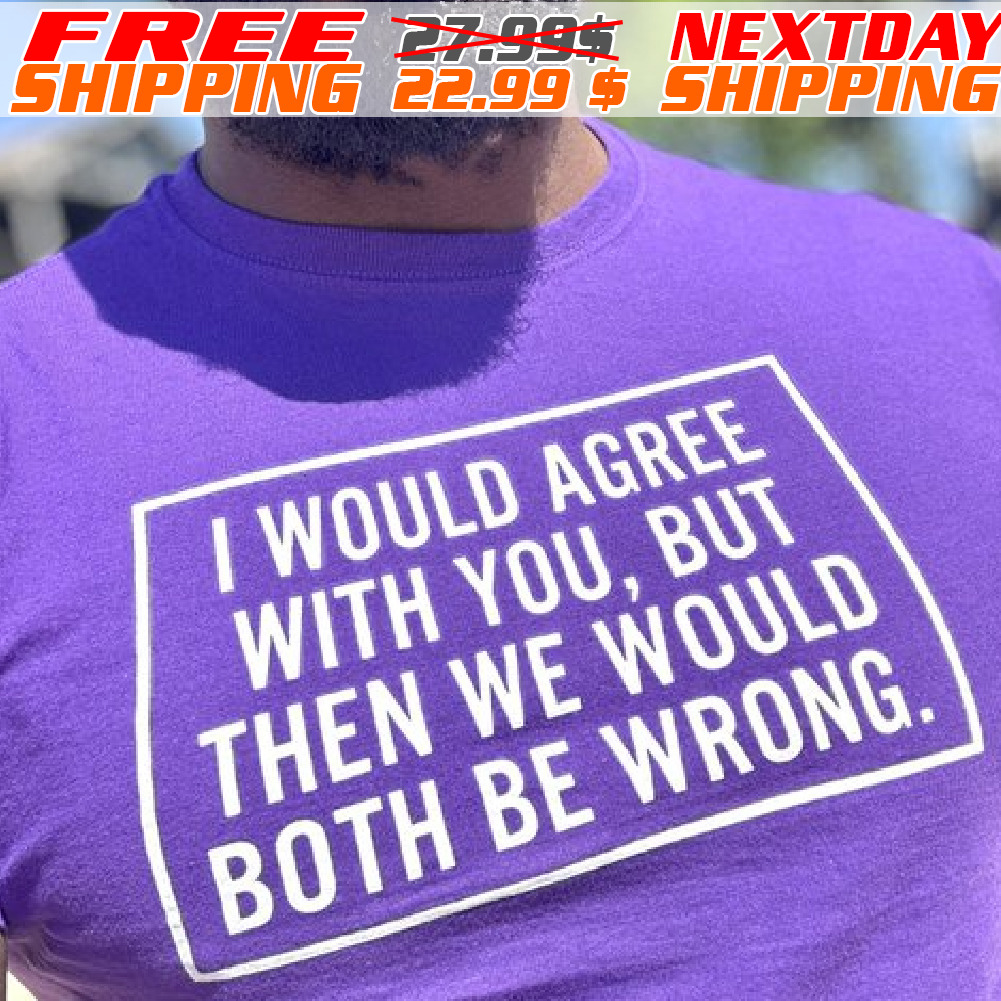 I Would Agree With You, But Then We Would Both Be Wrong Shirt