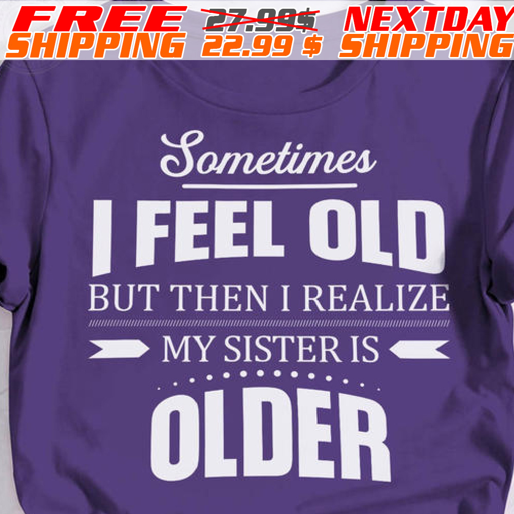 Sometime I Feel Old But Then I Realize My Sister Is Older Shirt