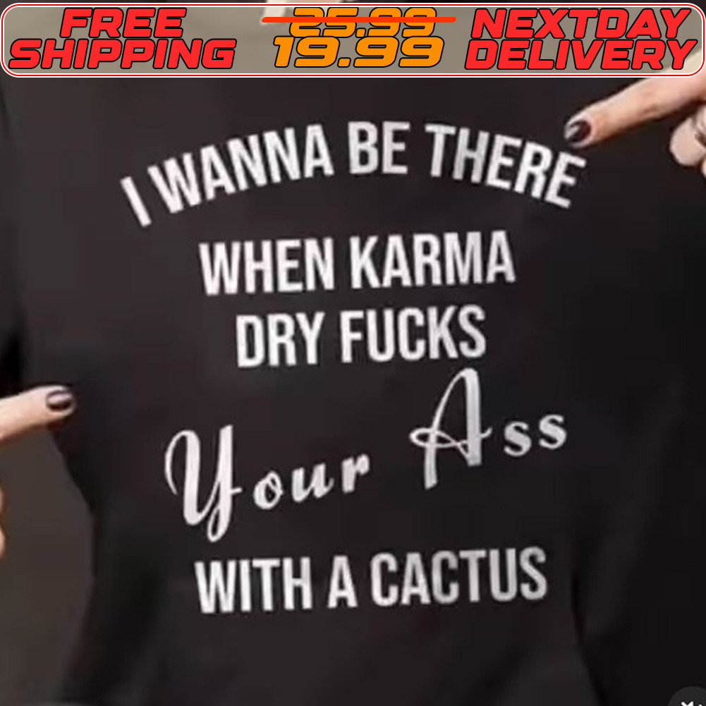 I Wanna Be There When Karma Dry Fucks Your Ass With A Cactus Shirt
