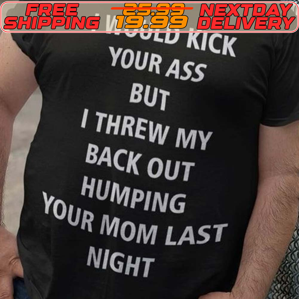 I Would Kick Your Ass But I Threw My Back Out Humping Your Mom Last Night Shirt