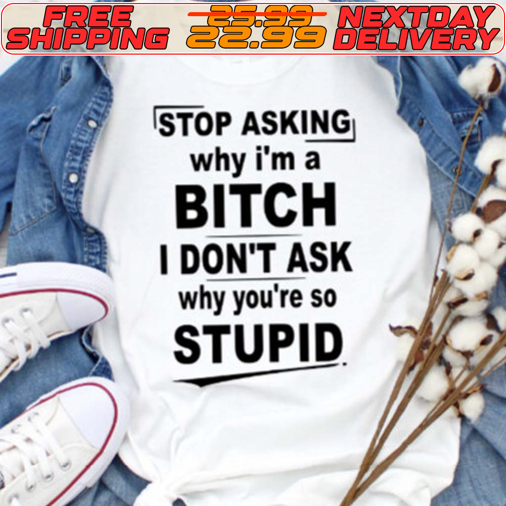 Stop Asking Why I'm A Bitch I Don't Ask Why You're So Stupid Shirt
