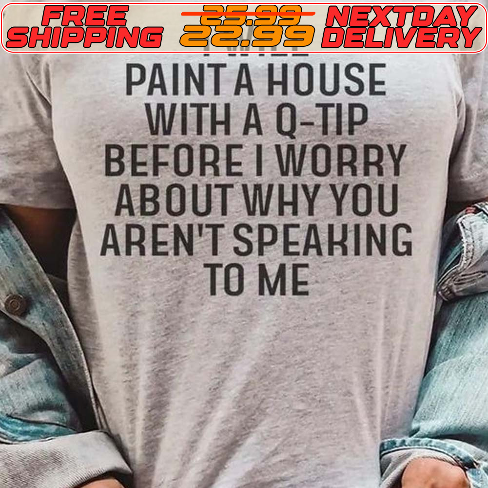 I Will Paint A House With A Q Tip Before I Worry About Why You Aren't Speaking To Me Shirt