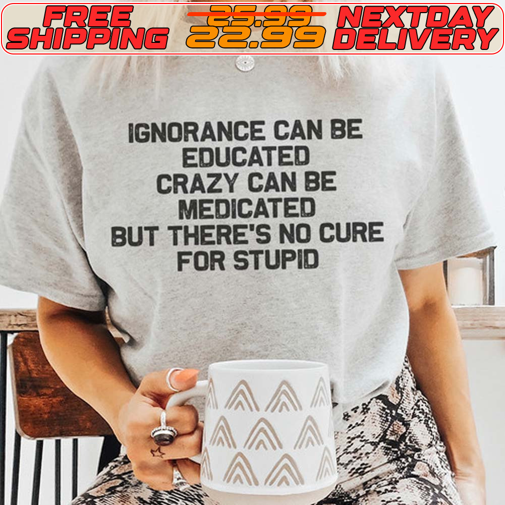Ignorance Can Be Educated Crazy Can Be Medicated But There's No Cure For Stupid Shirt Ignorance Can Be Educated Crazy Can Be Medicated But There's No Cure For Stupid Shirt
