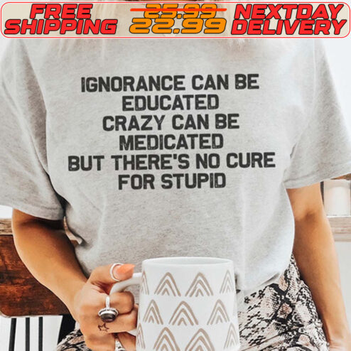 Ignorance Can Be Educated Crazy Can Be Medicated But There's No Cure For Stupid Shirt