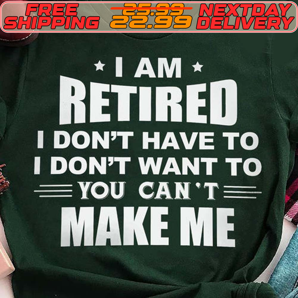 I Am Retired I Don't Have To I Don't Want To You Can't Make Me Shirt