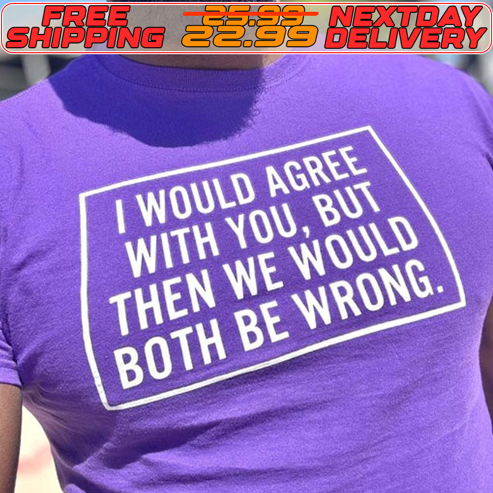 I Would Agree With You But Then We Would Both Be Wrong Shirt