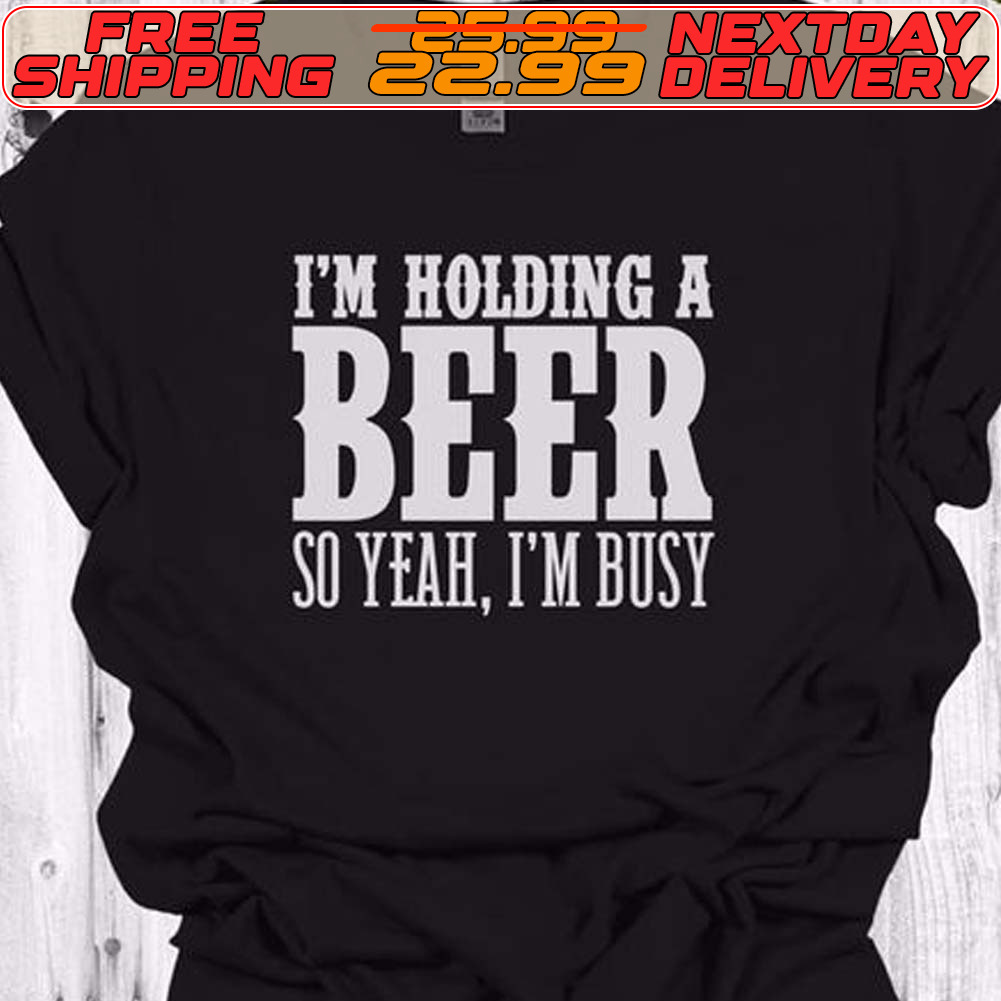 I'm Holding A Beer So Yeah I'm Busy Shirt