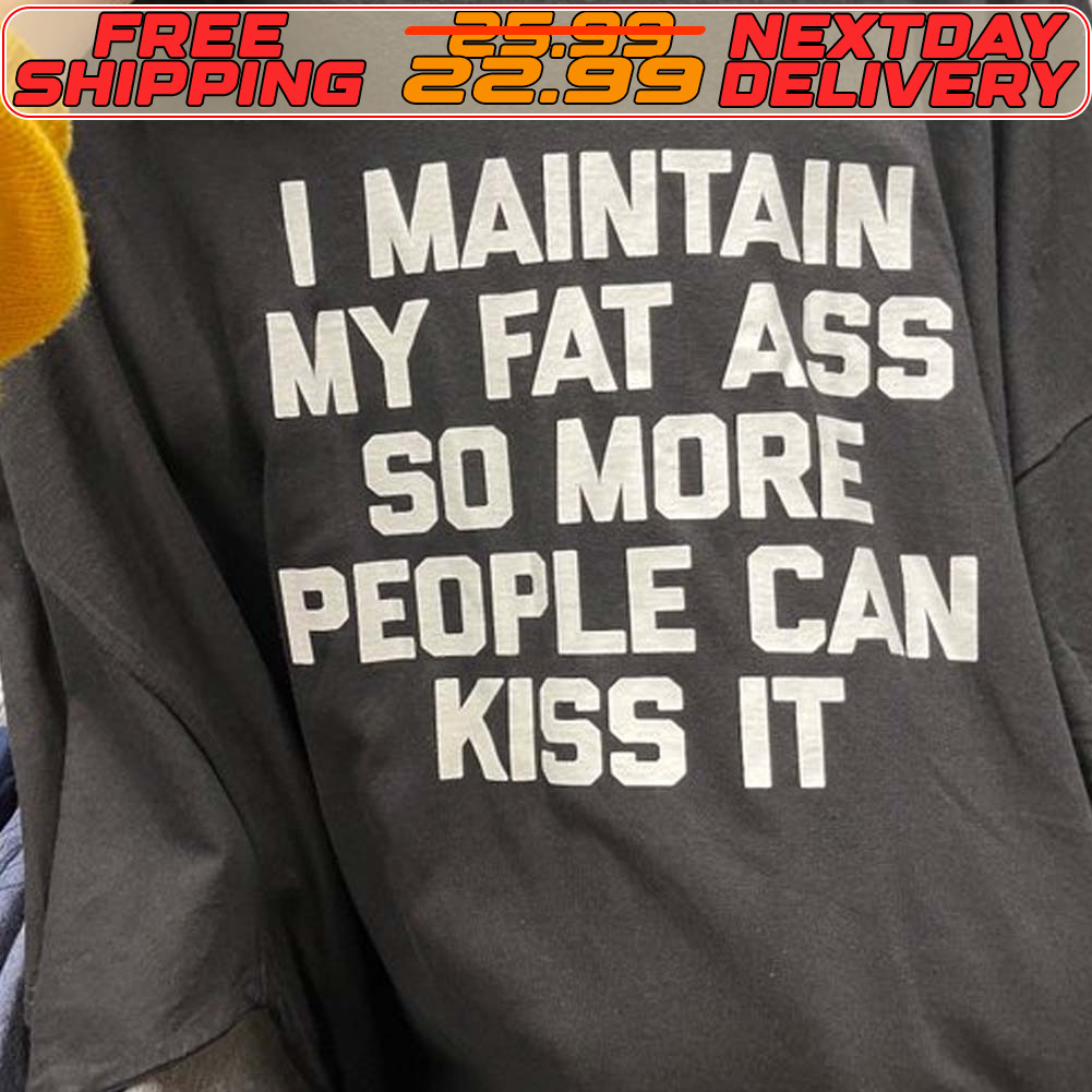 I Maintain My Fat Ass So More People Can Kiss It Shirt