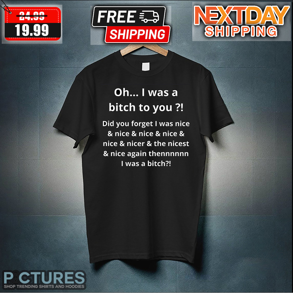 Oh I Was A Bitch To You Did You Forget I Was Nice & Nice & Nicer & The Nicest Shirt