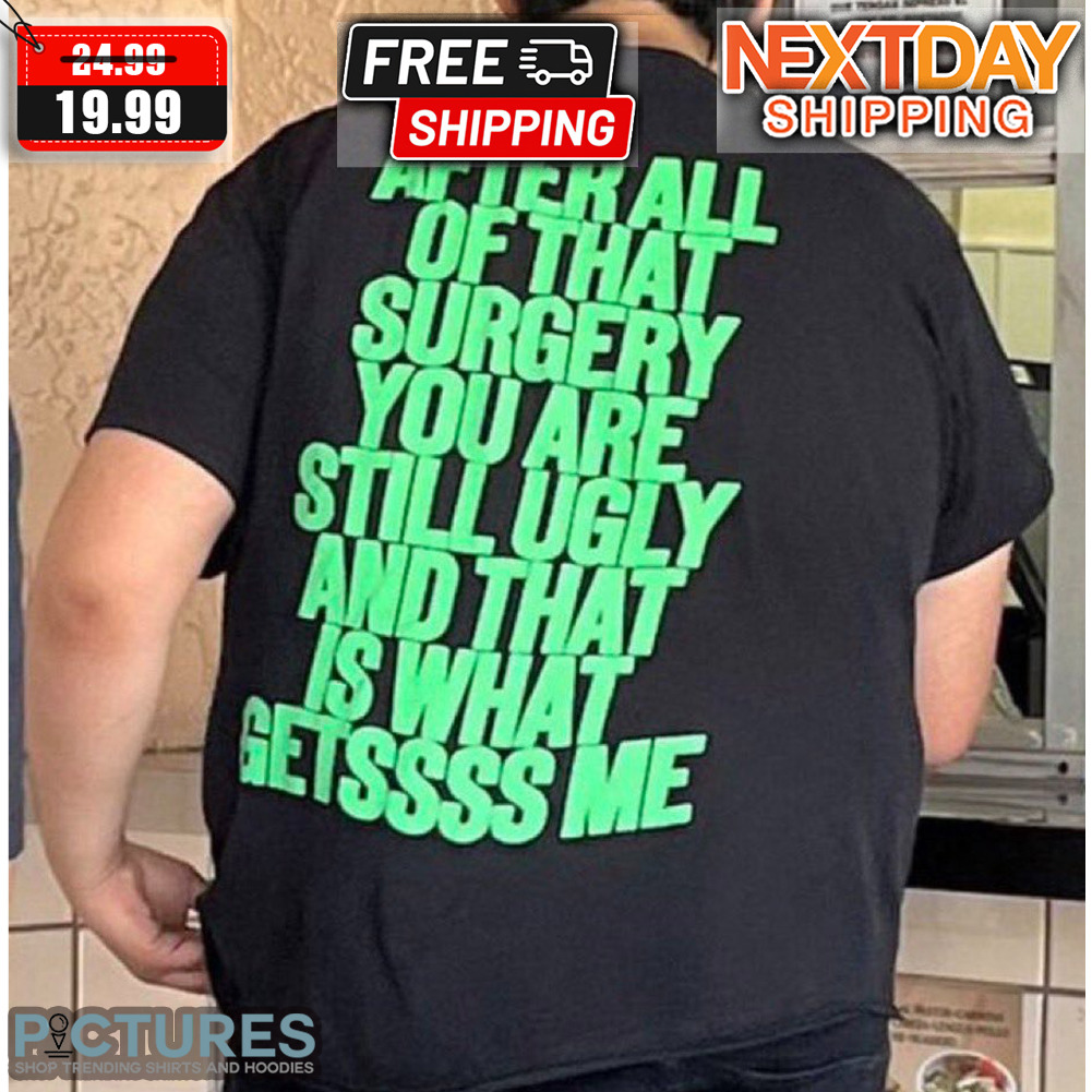 After All Of That Surgery You Are Still Ugly And That Is What Getssss Me Shirt