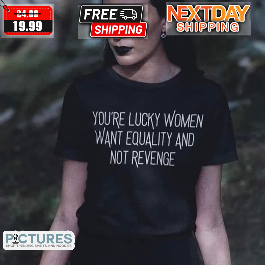 You Are Lucky Women Want Equality And Not Revenge Shirt