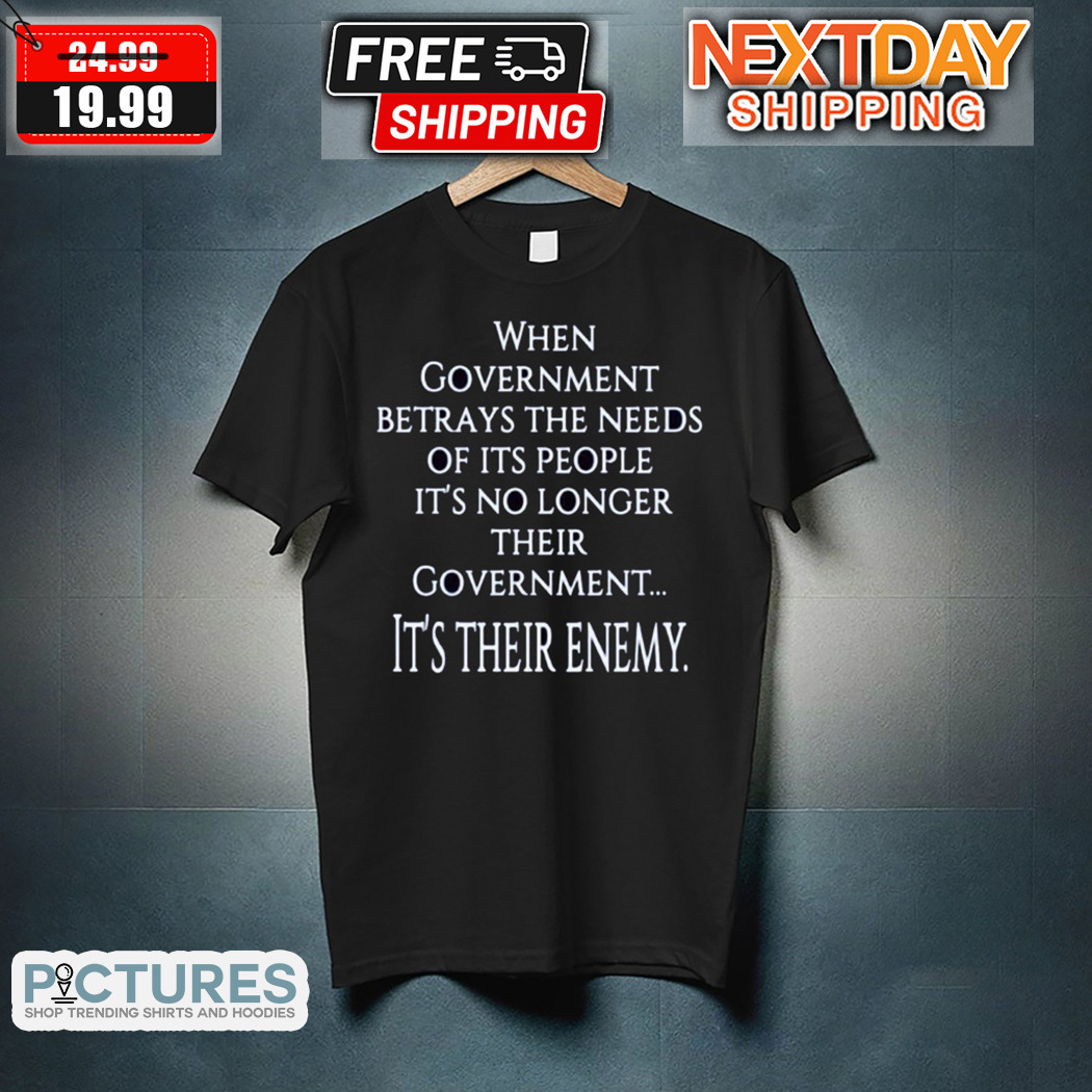 When Government Betrays The Needs Of Its People It Is No Longer Their Government It Is Their Enemy Shirt