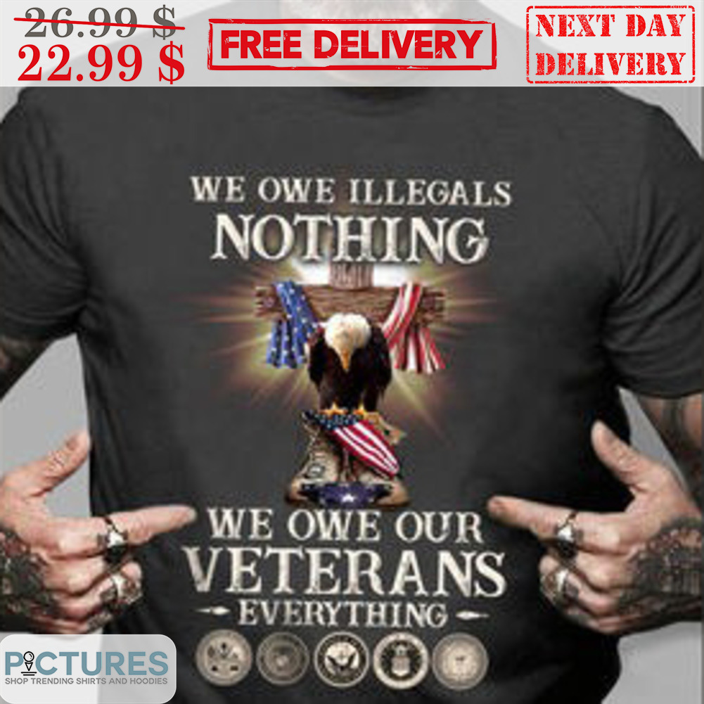 We Owe Illegals Nothing We Own Our Veterans Everything Shirt