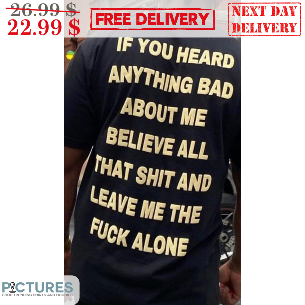 If You Heard Anything Bad About Me Believe All That Shit And Leave Me The Fuck Alone Shirt