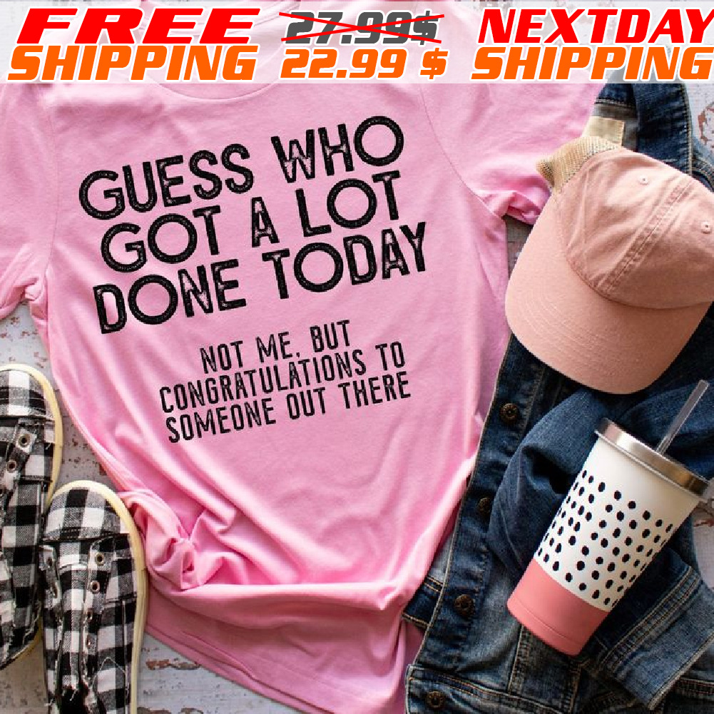 Guess Who Got A Lot Done Today Not Me. But Congratulations To Someone Out There Shirt