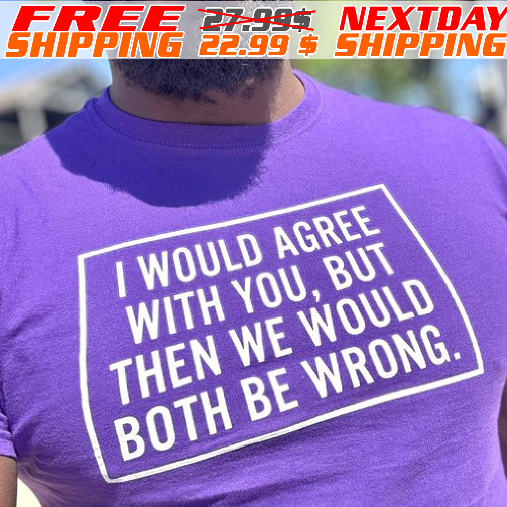 I Would Agree With You, But Then We Would Both Be Wrong Shirt