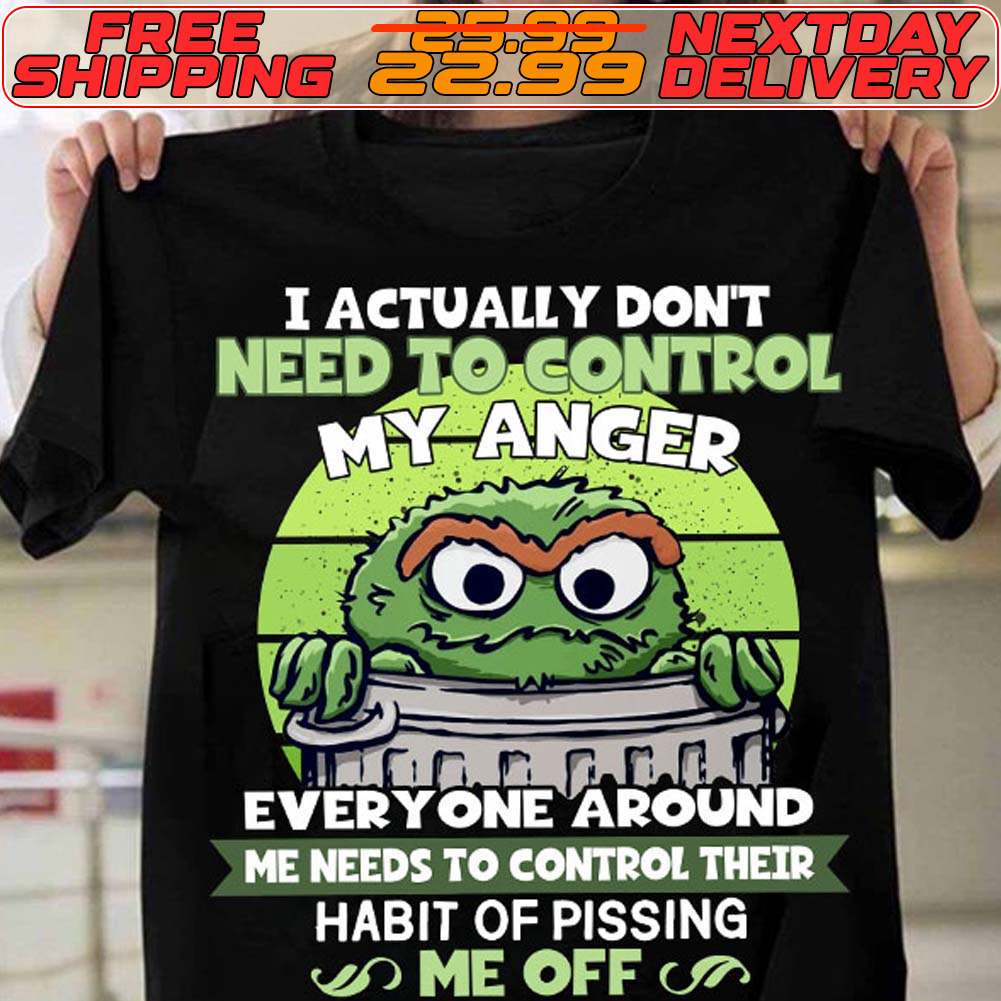 Oscar The Grouch I Actually Don't Need To Control My Anger Everyone Around Me Needs To Control Their Habit Of Pissing Me Off Shirt