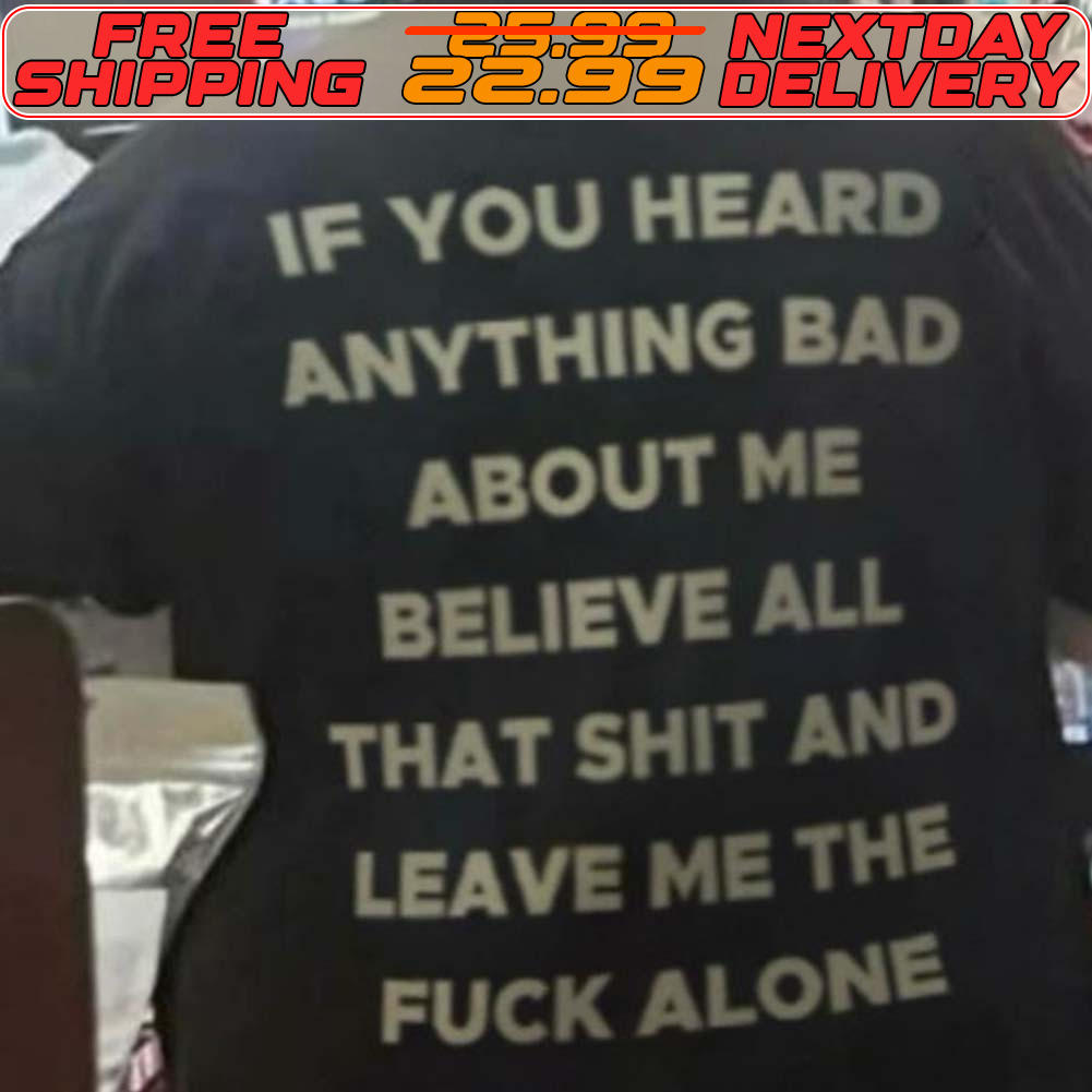 If You Heard Anything Bad About Me Believe All That Shit And Leave Me The Fuck Alone Shirt