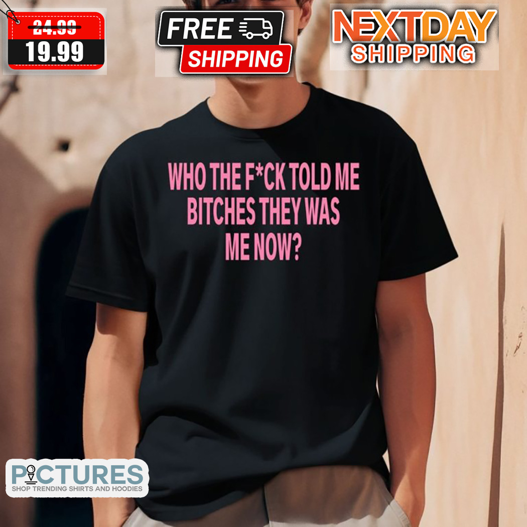 Who The Fuck Told Me Bitches They Was Me Now Shirt