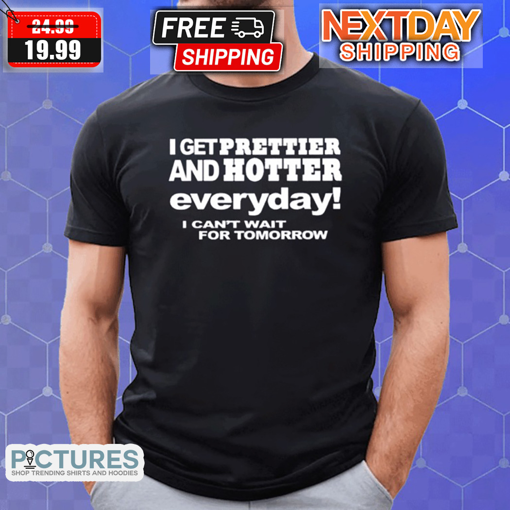 I Get Prettier And Hotter Everyday I Cant Wait For Tomorrow Shirt