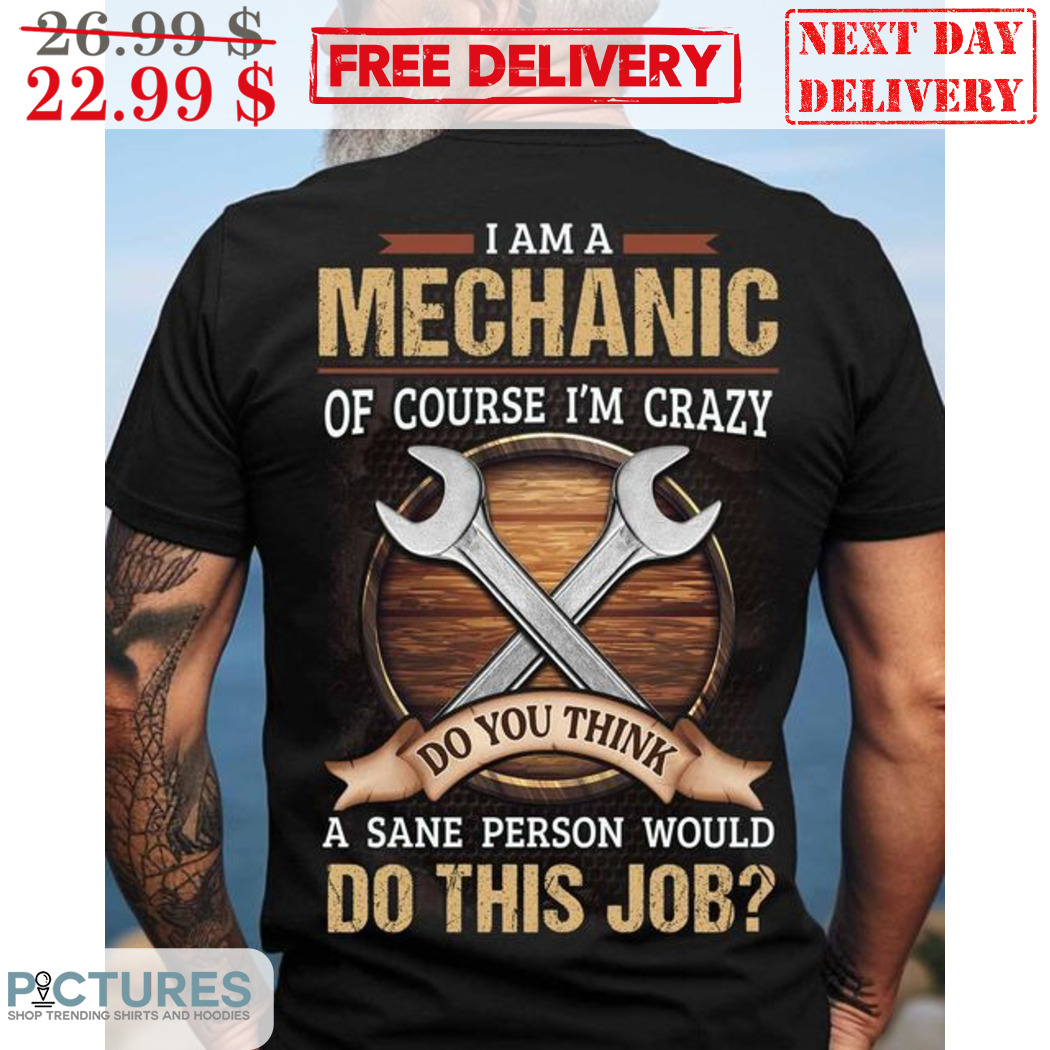 I Am A Mechanic Of Course I'm Crazy Do You Think A Sane Person Would Do This Job Shirt