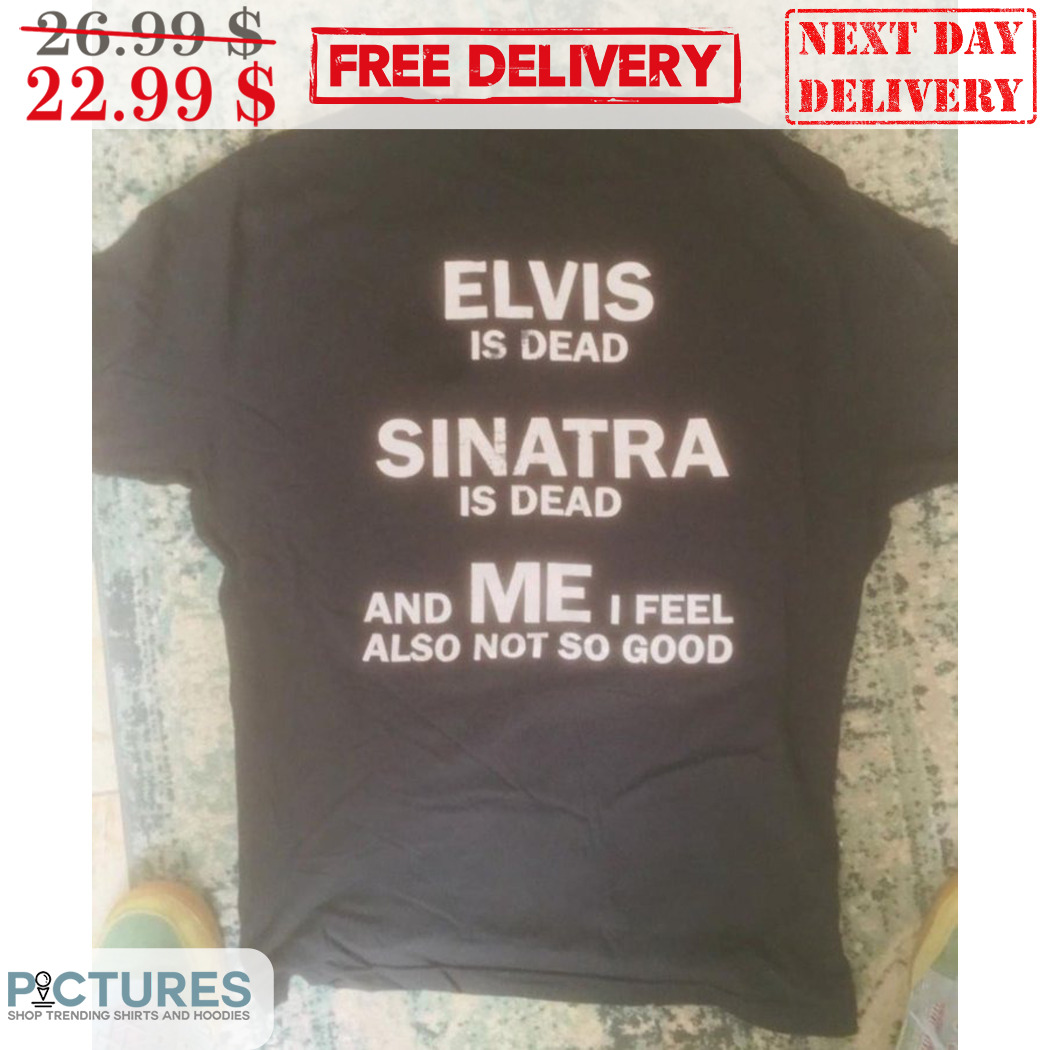 Elvis Is Dead Sinatra Is Dead And Me I Feel Also Not So Good Shirt