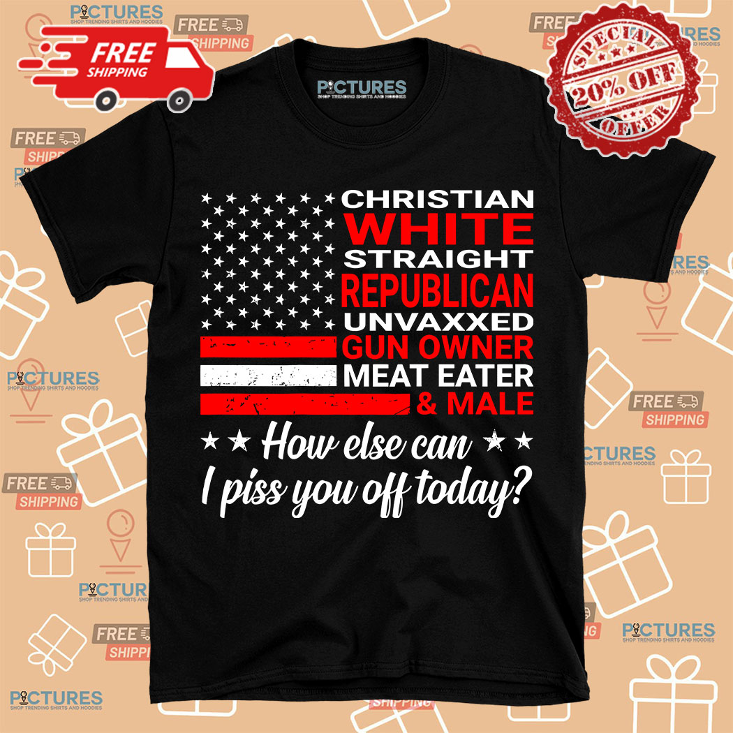 Christian White Straight Republican Unvaxxed Gun Owned How Else I Piss You Off Today Shirt