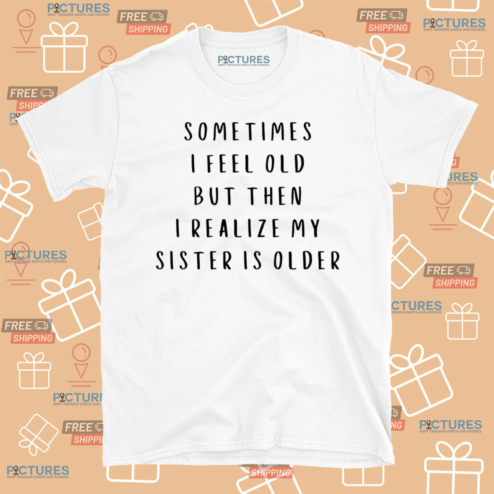Sometimes I Feel Old But Then I Realize My Sister Is Older Shirt