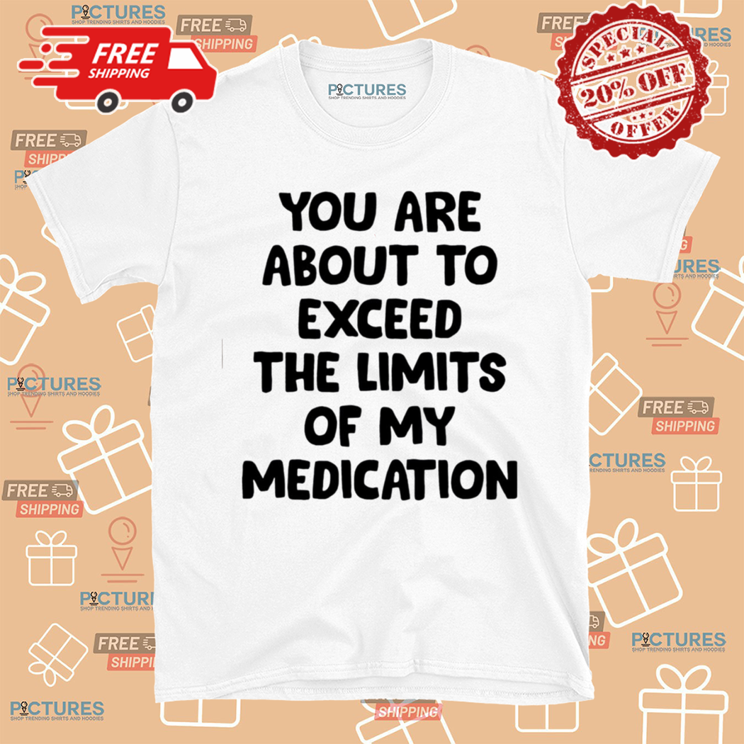 You Are About To Exceed The Limits Of My Medication Shirt