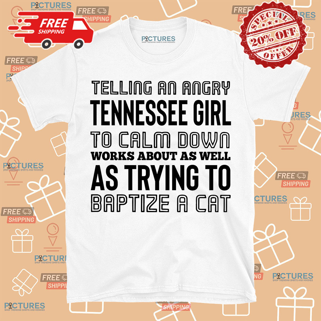 Telling An Angry Tennessee Girl To Calm Down Works About As Well As Trying To Baptize A Cat shirt