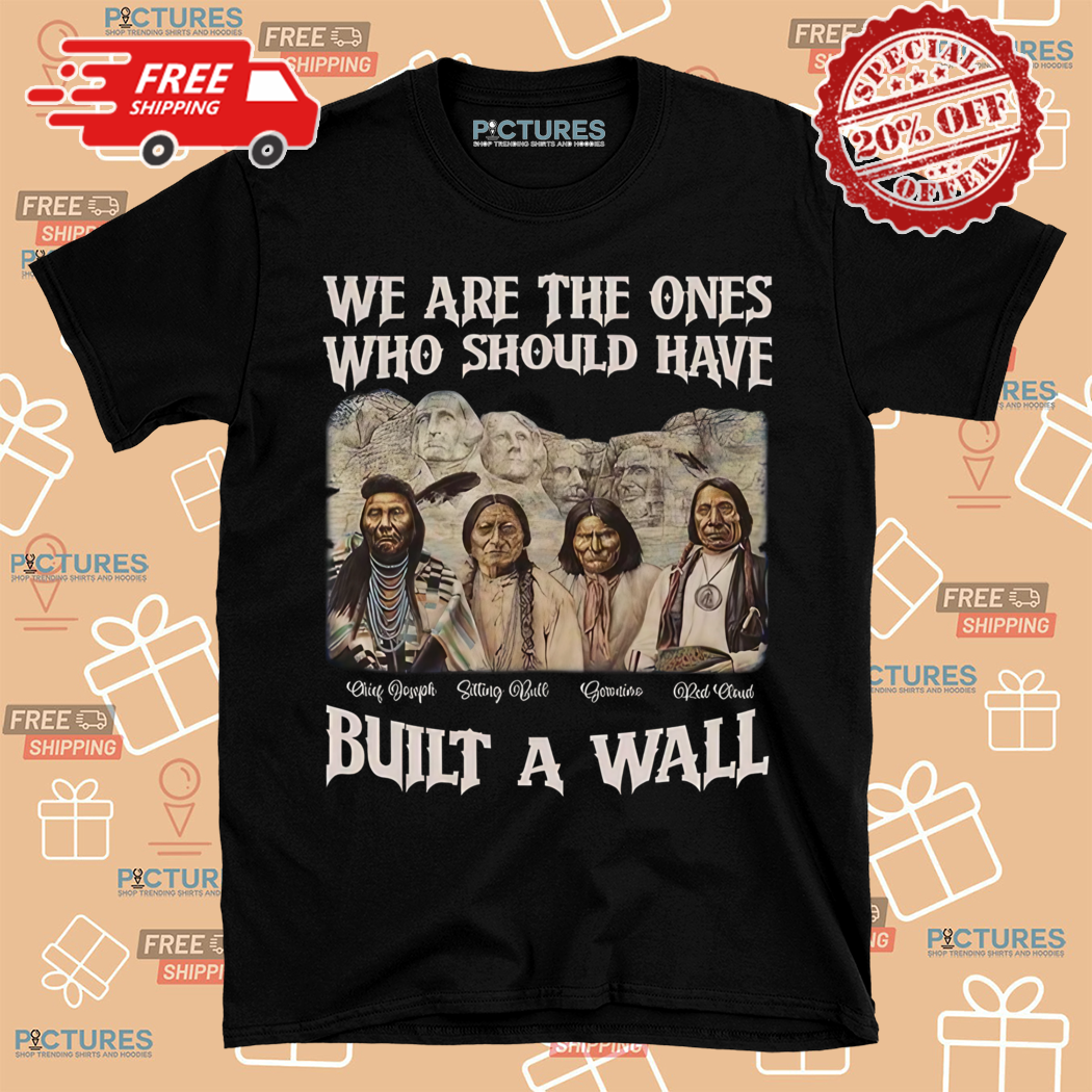 Chief Joseph Sitting Bull Geronimo Red Cloud We Are The Ones Who Should Have Built A Wall Shirt