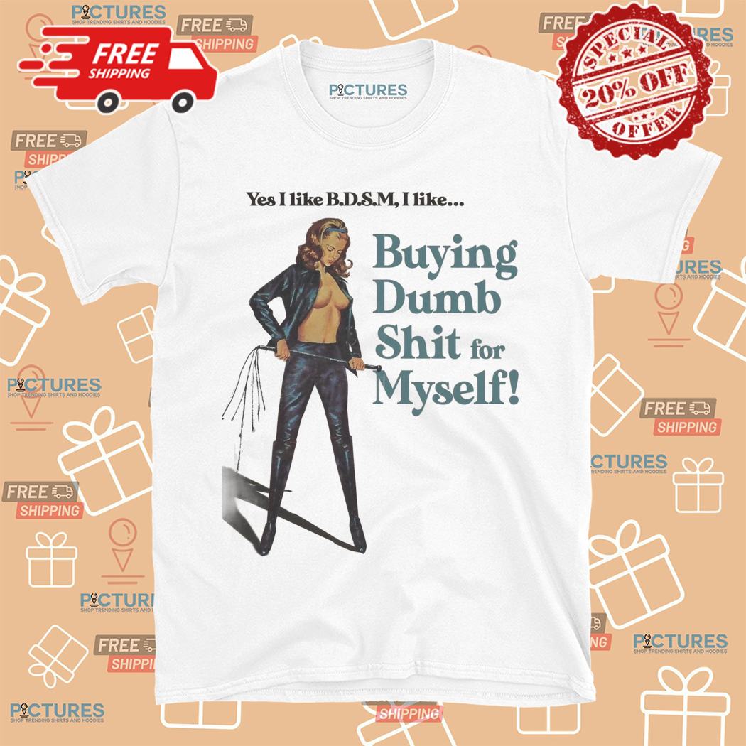 Yes I like BDSM I like Buying Dumb Shit For Myself Shirt