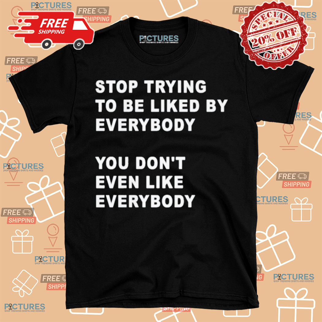 Stop Trying To Be Liked By Everybody You Dont Even Like Everybody Shirt