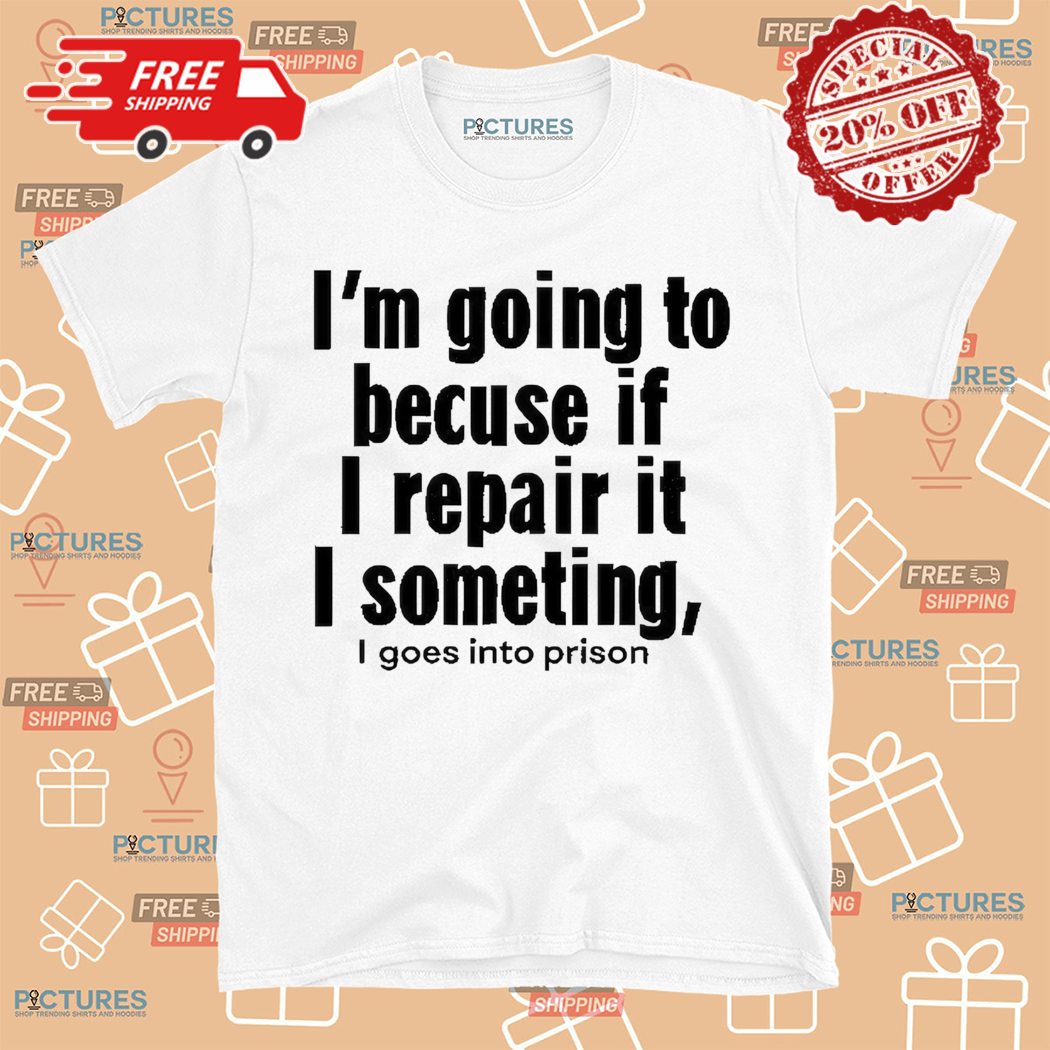 I Am Going To Becuse If I Repair It I Something I Goes Into Prison Shirt