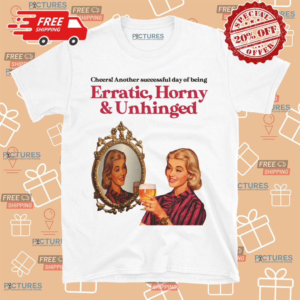 Cheers Another Day Of Being Erratic Horny And Unhinged Shirt