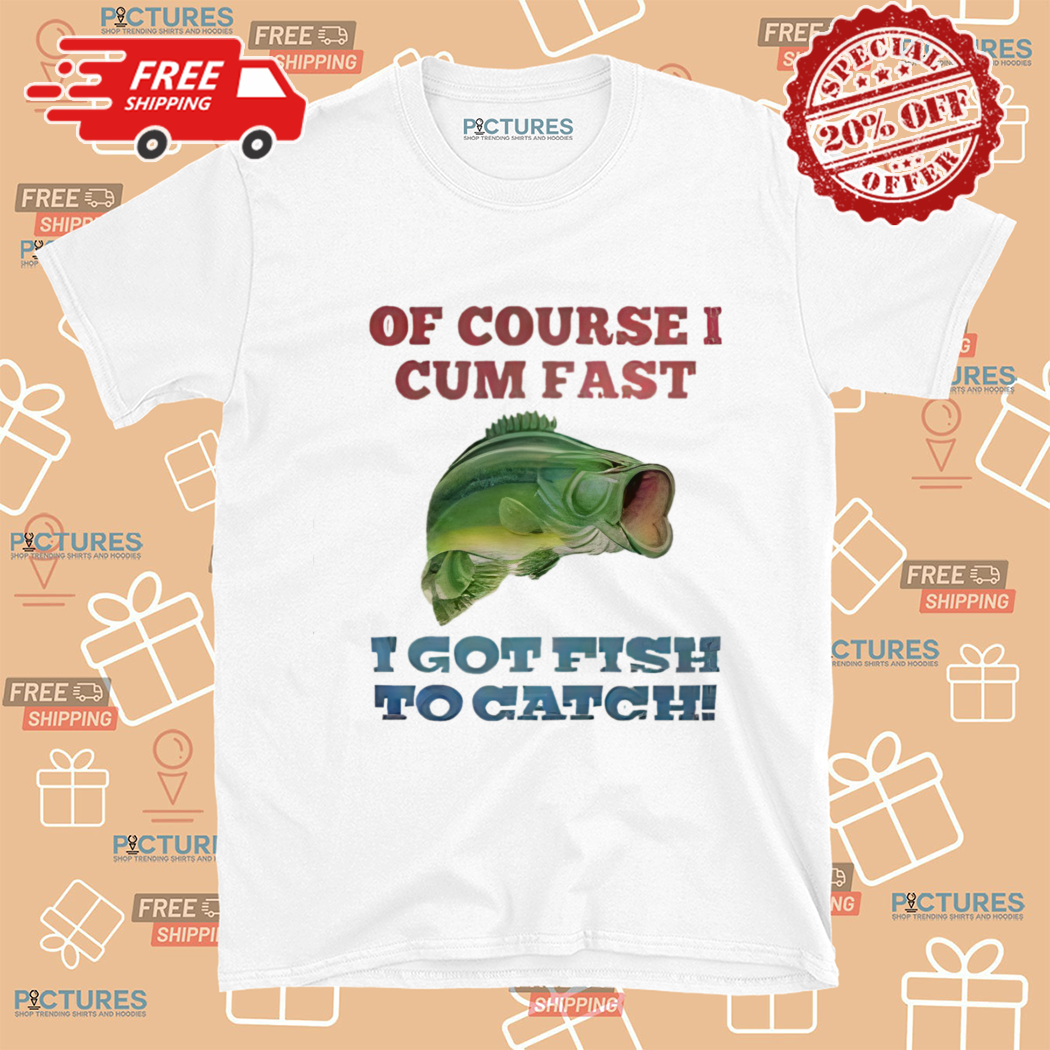 Of Course I Cum Fast I Got Fish To Catch Shirt