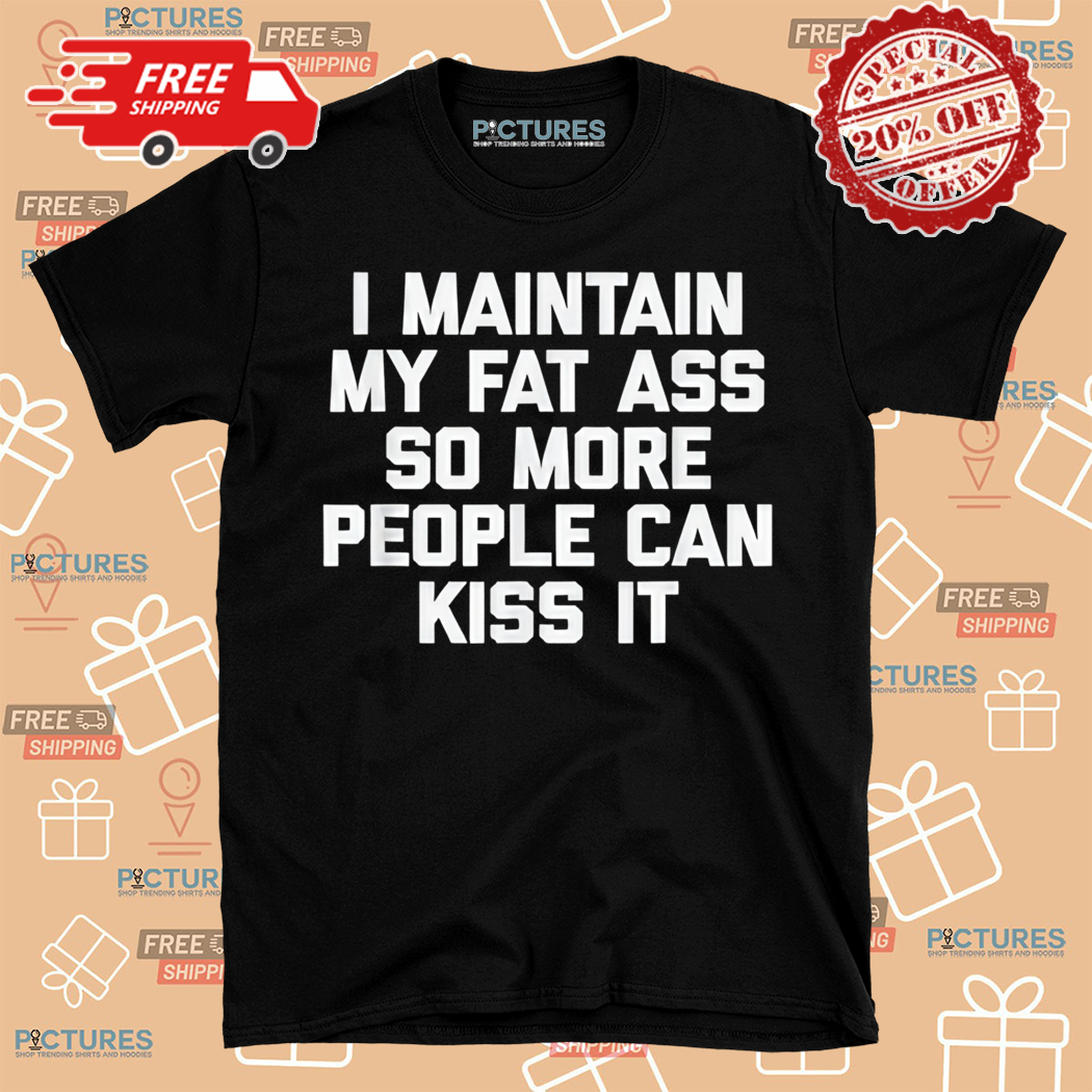 I Maintain My Fat Ass So More People Can Kiss It Shirt