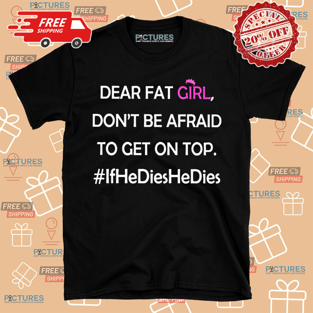 Dear Fat Girl Dont Be Afraid To Get On Top If He Dies He Dies Shirt