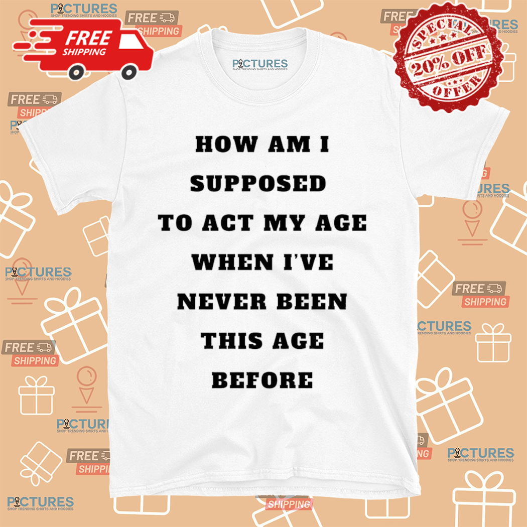 How Am I Supposed To Act My Age When I Have Never Been This Age Before Shirt