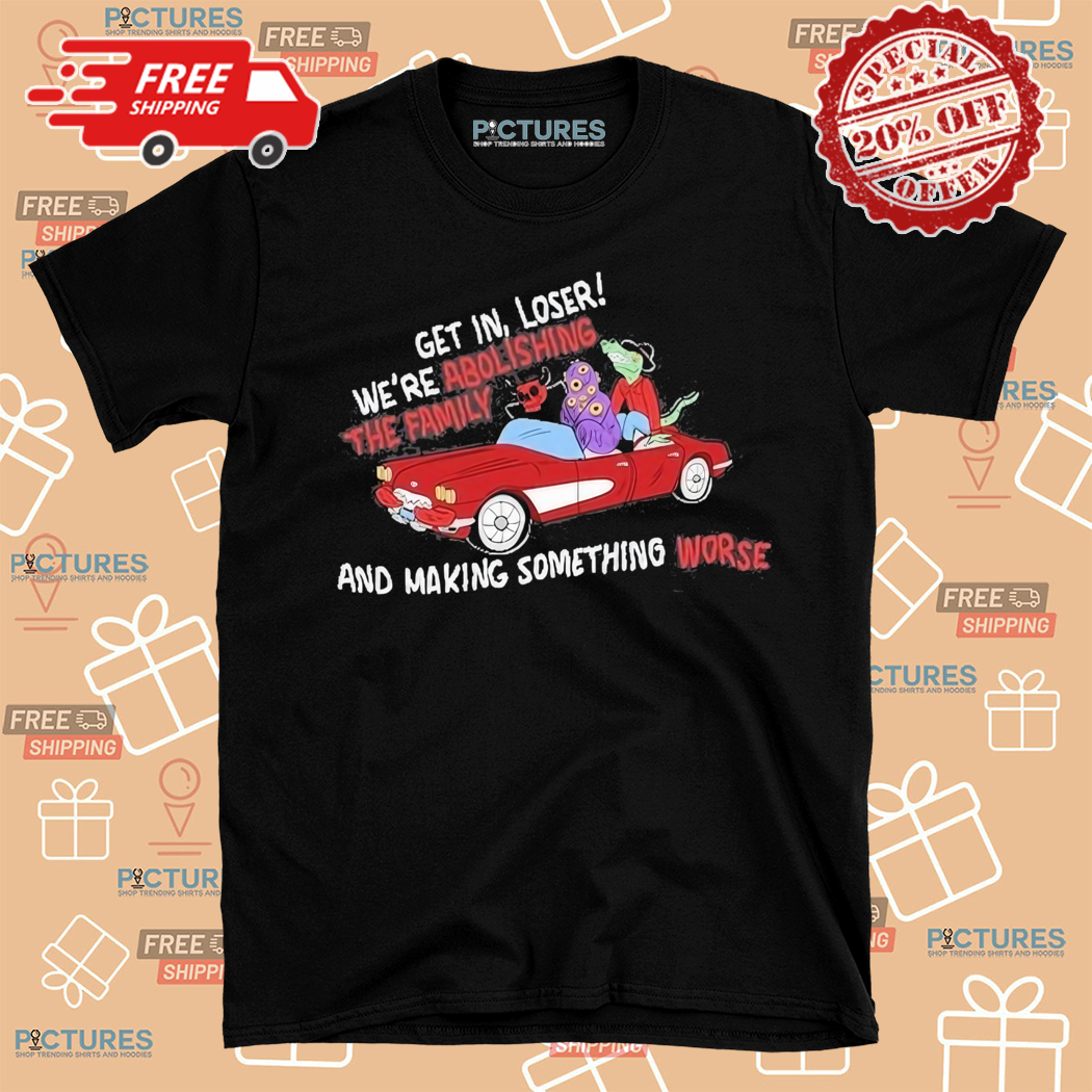 Get In Loser We Are Abolish The Family And Making Something Worse Shirt